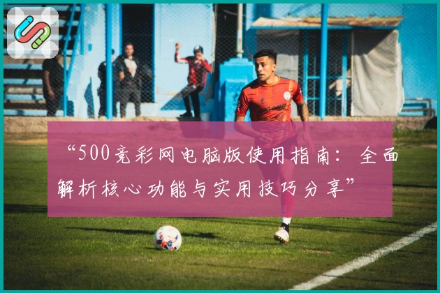 “500竞彩网电脑版使用指南：全面解析核心功能与实用技巧分享”