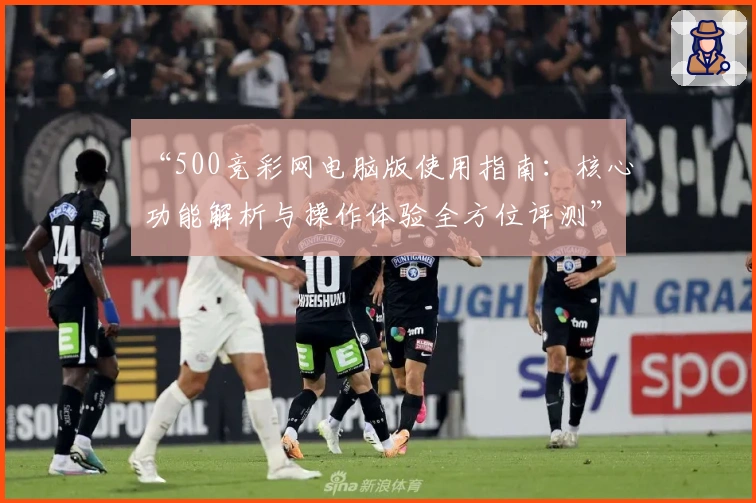 “500竞彩网电脑版使用指南：核心功能解析与操作体验全方位评测”
