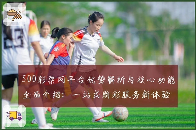 500彩票网平台优势解析与核心功能全面介绍：一站式购彩服务新体验