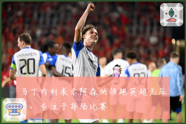 马丁内利表示阿森纳领跑英超无压力，专注于每场比赛