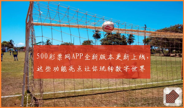 500彩票网APP全新版本更新上线，这些功能亮点让你玩转数字世界