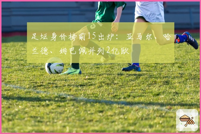 足坛身价榜前15出炉：亚马尔、哈兰德、姆巴佩并列2亿欧