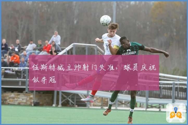 伍斯特城主帅射门失准，球员庆祝似夺冠