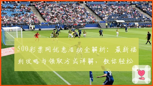 500彩票网优惠活动全解析：最新福利攻略与领取方式详解，教你轻松享受更多精彩