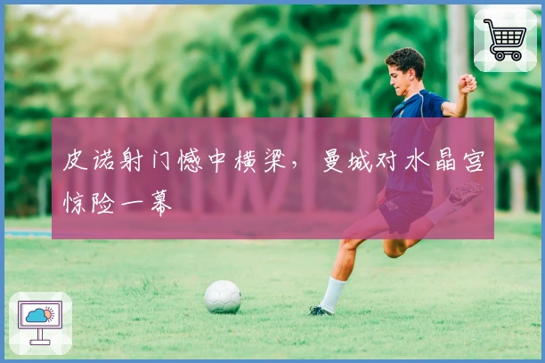 皮诺射门憾中横梁，曼城对水晶宫惊险一幕