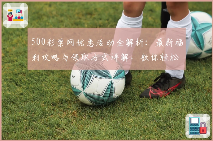 500彩票网优惠活动全解析：最新福利攻略与领取方式详解，教你轻松享受更多精彩