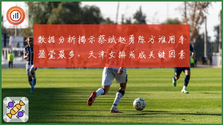 数据分析揭示蔡斌赵勇陈方谁用李盈莹最多，天津女排或成关键因素