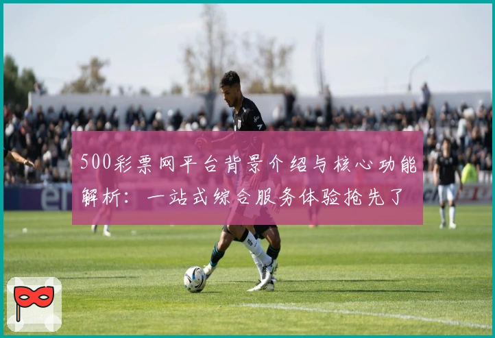 500彩票网平台背景介绍与核心功能解析：一站式综合服务体验抢先了解