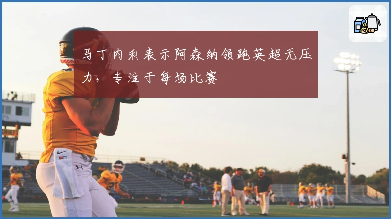 马丁内利表示阿森纳领跑英超无压力，专注于每场比赛